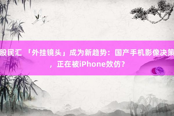 股民汇 「外挂镜头」成为新趋势：国产手机影像决策，正在被iPhone效仿？