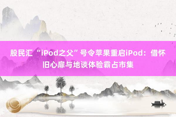 股民汇 “iPod之父”号令苹果重启iPod：借怀旧心扉与地谈体验霸占市集