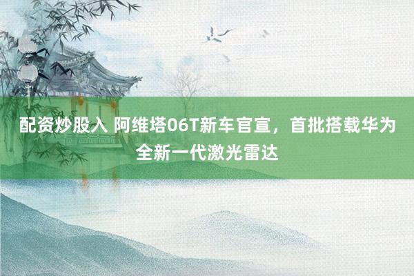 配资炒股入 阿维塔06T新车官宣，首批搭载华为全新一代激光雷达