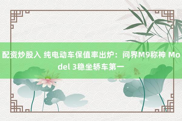 配资炒股入 纯电动车保值率出炉：问界M9称神 Model 3稳坐轿车第一