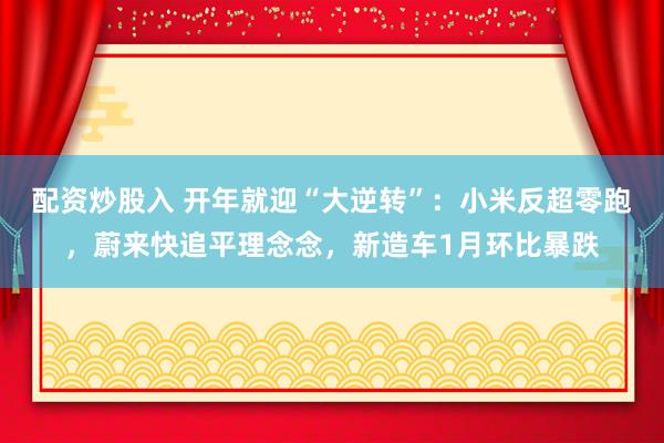 配资炒股入 开年就迎“大逆转”：小米反超零跑，蔚来快追平理念念，新造车1月环比暴跌