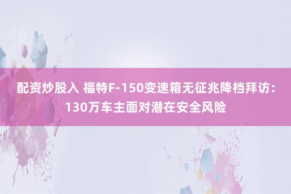 配资炒股入 福特F-150变速箱无征兆降档拜访：130万车主面对潜在安全风险