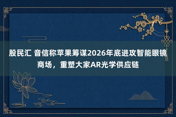 股民汇 音信称苹果筹谋2026年底进攻智能眼镜商场，重塑大家AR光学供应链