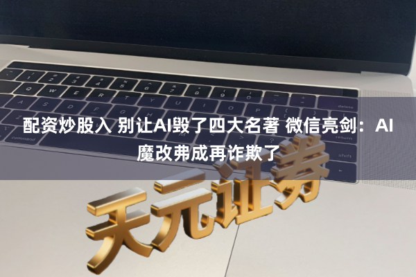配资炒股入 别让AI毁了四大名著 微信亮剑：AI魔改弗成再诈欺了