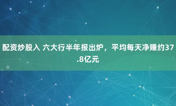 配资炒股入 六大行半年报出炉，平均每天净赚约37.8亿元