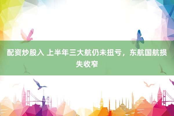 配资炒股入 上半年三大航仍未扭亏，东航国航损失收窄