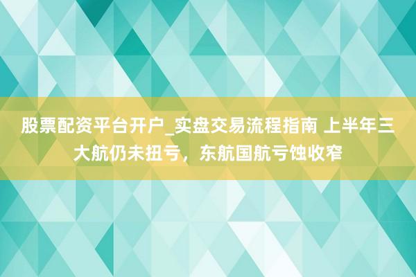 股票配资平台开户_实盘交易流程指南 上半年三大航仍未扭亏，东航国航亏蚀收窄