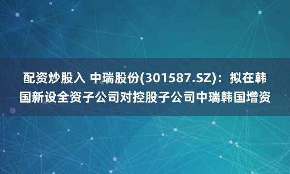 配资炒股入 中瑞股份(301587.SZ)：拟在韩国新设全资子公司对控股子公司中瑞韩国增资