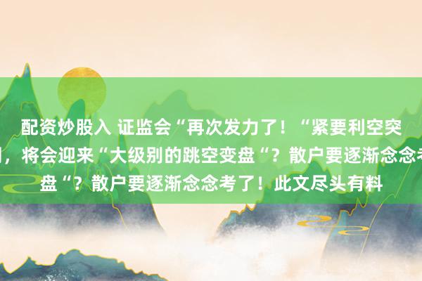 配资炒股入 证监会“再次发力了！“紧要利空突袭“，如果不出不测，将会迎来“大级别的跳空变盘“？散户要逐渐念念考了！此文尽头有料