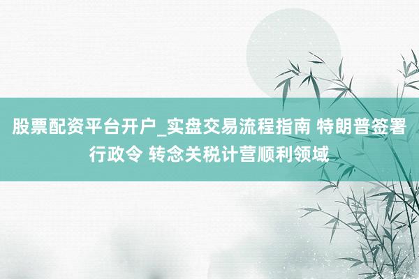 股票配资平台开户_实盘交易流程指南 特朗普签署行政令 转念关税计营顺利领域