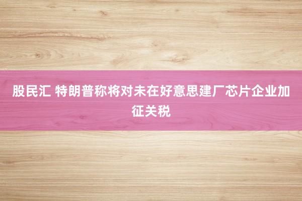 股民汇 特朗普称将对未在好意思建厂芯片企业加征关税