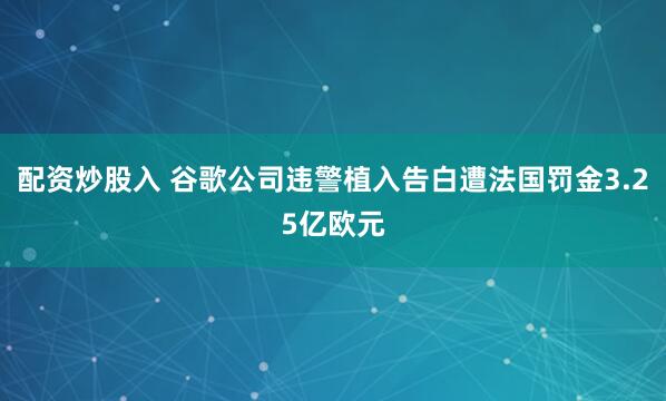 配资炒股入 谷歌公司违警植入告白遭法国罚金3.25亿欧元
