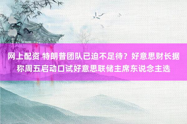 网上配资 特朗普团队已迫不足待？好意思财长据称周五启动口试好意思联储主席东说念主选