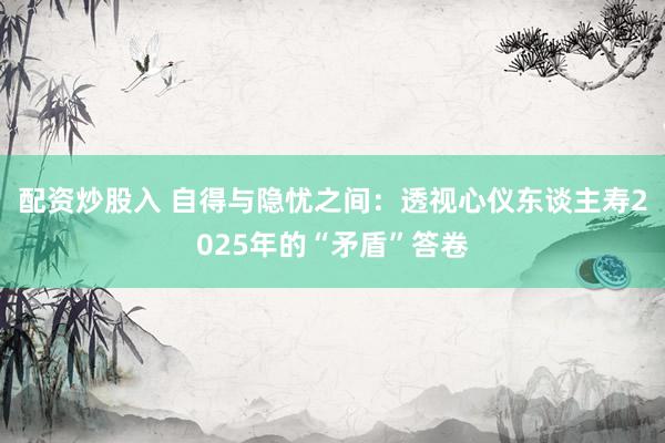 配资炒股入 自得与隐忧之间：透视心仪东谈主寿2025年的“矛盾”答卷