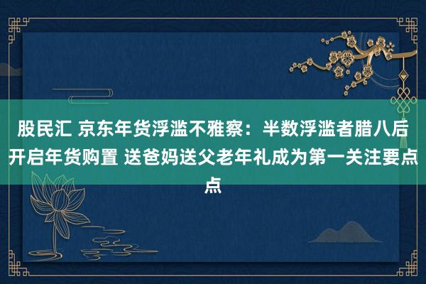 股民汇 京东年货浮滥不雅察：半数浮滥者腊八后开启年货购置 送爸妈送父老年礼成为第一关注要点