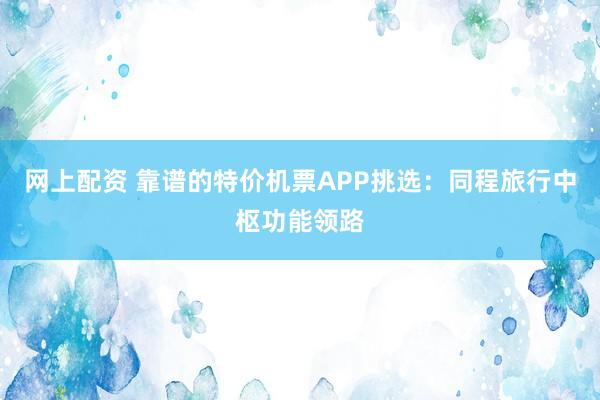 网上配资 靠谱的特价机票APP挑选：同程旅行中枢功能领路