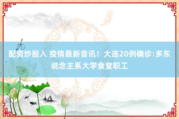 配资炒股入 疫情最新音讯！大连20例确诊:多东说念主系大学食堂职工