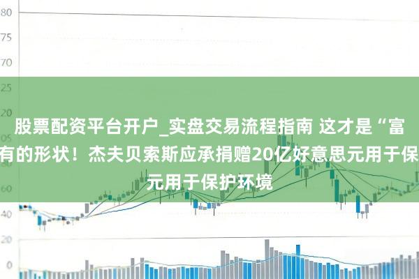 股票配资平台开户_实盘交易流程指南 这才是“富豪”该有的形状！杰夫贝索斯应承捐赠20亿好意思元用于保护环境