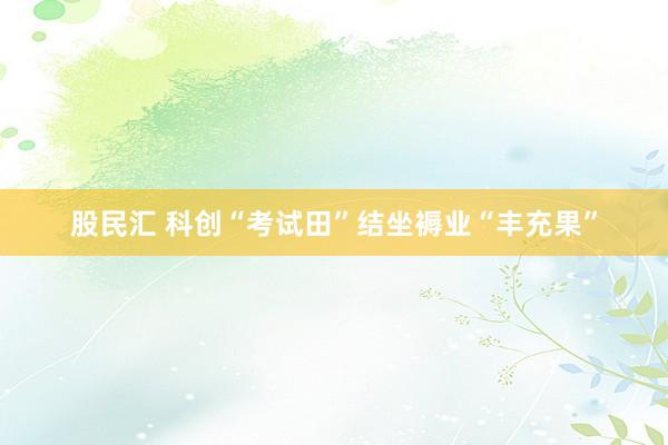 股民汇 科创“考试田”结坐褥业“丰充果”