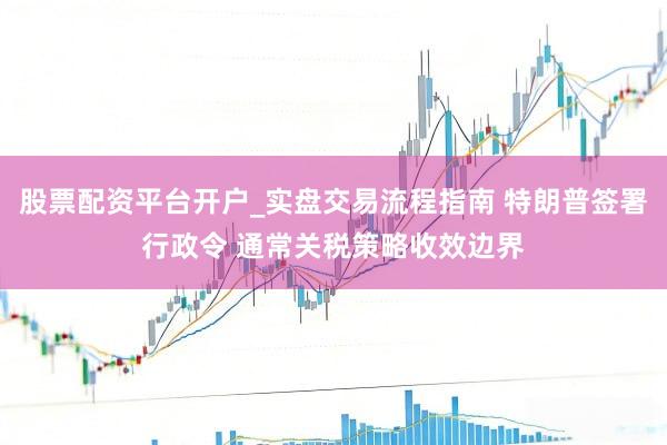 股票配资平台开户_实盘交易流程指南 特朗普签署行政令 通常关税策略收效边界
