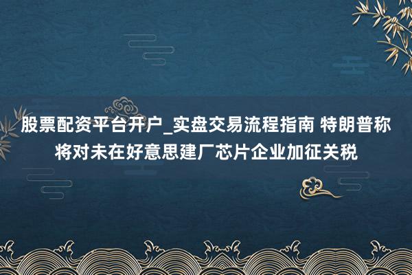 股票配资平台开户_实盘交易流程指南 特朗普称将对未在好意思建厂芯片企业加征关税