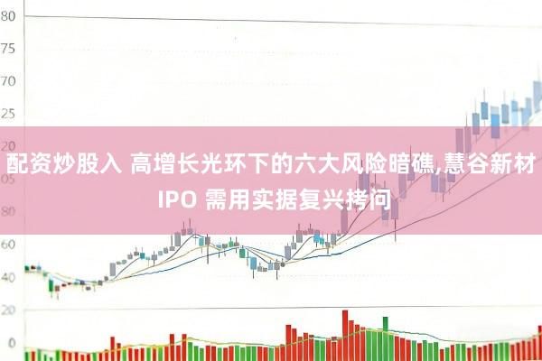配资炒股入 高增长光环下的六大风险暗礁,慧谷新材 IPO 需用实据复兴拷问