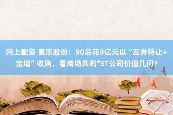 网上配资 高乐股份：90后花9亿元以“左券转让+定增”收购，看商场共鸣*ST公司价值几何？