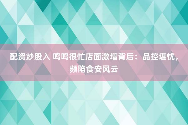 配资炒股入 鸣鸣很忙店面激增背后：品控堪忧，频陷食安风云
