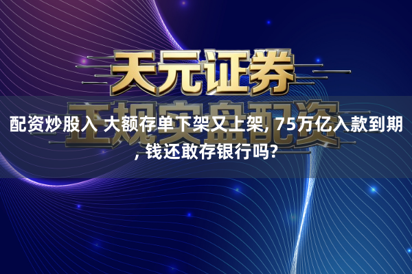 配资炒股入 大额存单下架又上架, 75万亿入款到期, 钱还敢存银行吗?