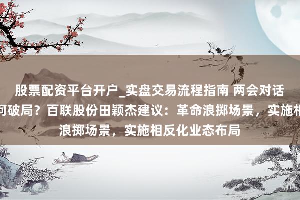 股票配资平台开户_实盘交易流程指南 两会对话｜浪掷市场若何破局？百联股份田颖杰建议：革命浪掷场景，实施相反化业态布局