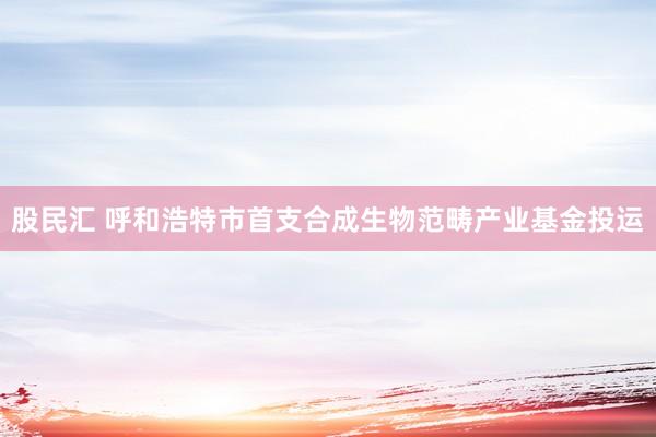 股民汇 呼和浩特市首支合成生物范畴产业基金投运