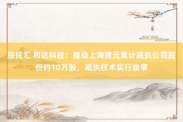 股民汇 和达科技：推动上海建元累计减执公司股份约10万股，减执权术实行竣事