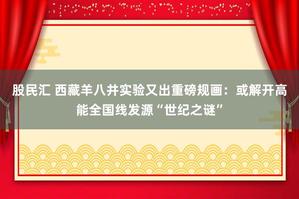 股民汇 西藏羊八井实验又出重磅规画：或解开高能全国线发源“世纪之谜”