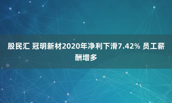 股民汇 冠明新材2020年净利下滑7.42% 员工薪酬增多
