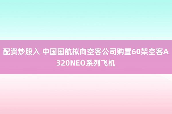 配资炒股入 中国国航拟向空客公司购置60架空客A320NEO系列飞机