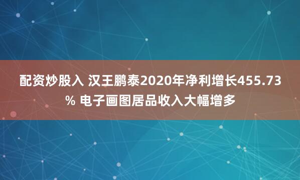 配资炒股入 汉王鹏泰2020年净利增长455.73% 电子画图居品收入大幅增多