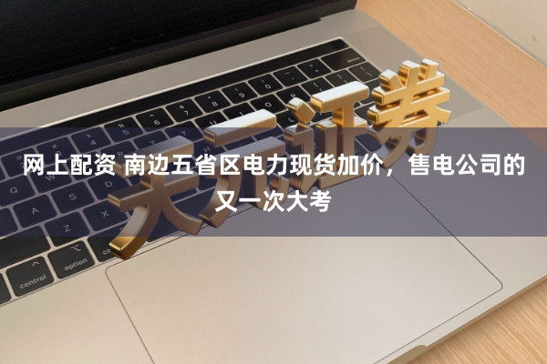 网上配资 南边五省区电力现货加价，售电公司的又一次大考