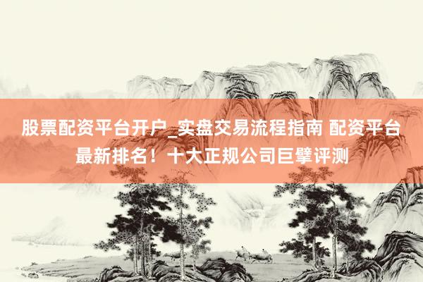 股票配资平台开户_实盘交易流程指南 配资平台最新排名！十大正规公司巨擘评测