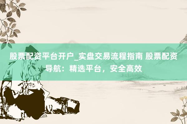 股票配资平台开户_实盘交易流程指南 股票配资导航：精选平台，安全高效